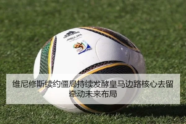 维尼修斯续约僵局持续发酵皇马边路核心去留牵动未来布局