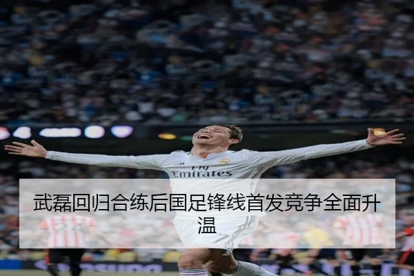 武磊回归合练后国足锋线首发竞争全面升温